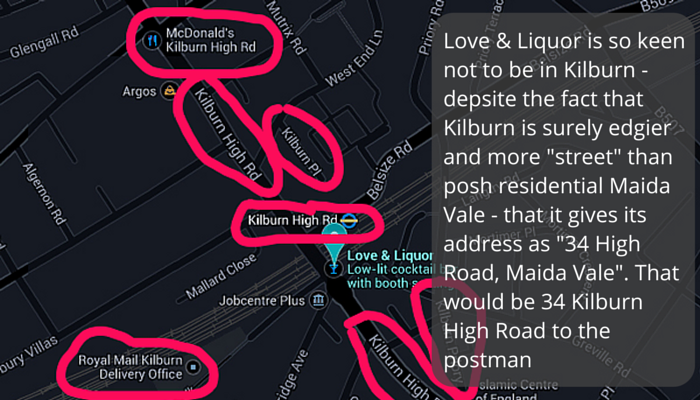 Love & Liquor is so keen not to be in Kilburn - depsite the fact that Kilburn is surely edgier and more "street" than posh residential Maida Vale - that it gives its address as "34 High Road, Maida Vale". That would be 34 Kilburn High Road to the postman